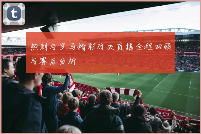 热刺与罗马精彩对决直播全程回顾与赛后分析