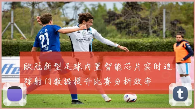 欧冠新型足球内置智能芯片实时追踪射门数据提升比赛分析效率