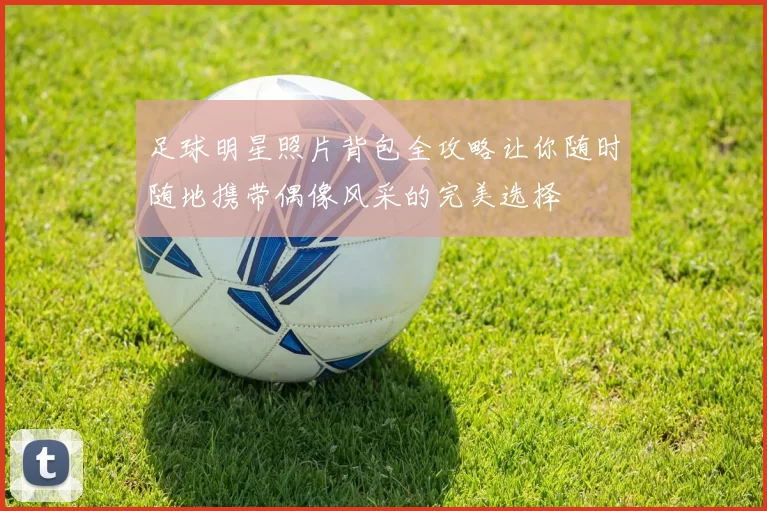 足球明星照片背包全攻略让你随时随地携带偶像风采的完美选择