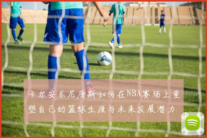 卡尔安东尼唐斯如何在NBA赛场上重塑自己的篮球生涯与未来发展潜力