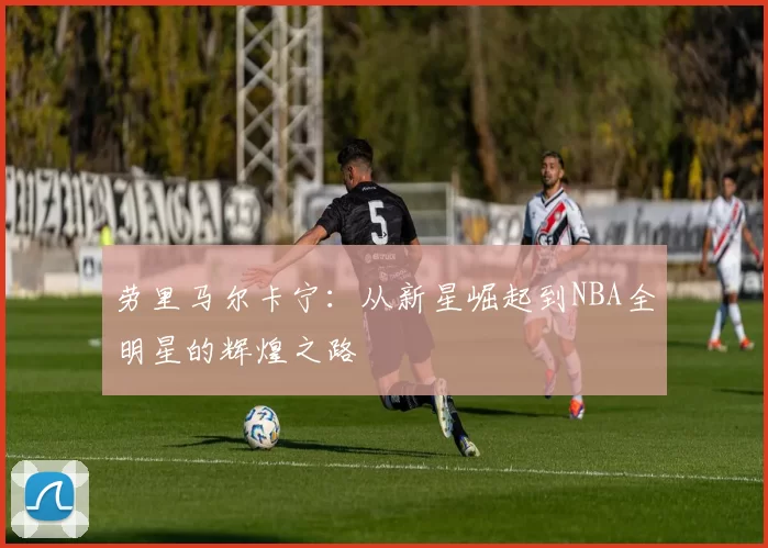 劳里马尔卡宁：从新星崛起到NBA全明星的辉煌之路