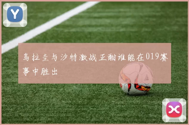 乌拉圭与沙特激战正酣谁能在019赛事中胜出