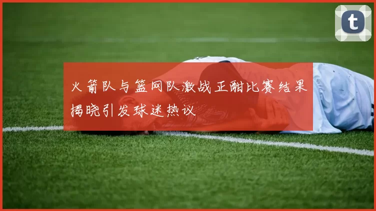 火箭队与篮网队激战正酣比赛结果揭晓引发球迷热议